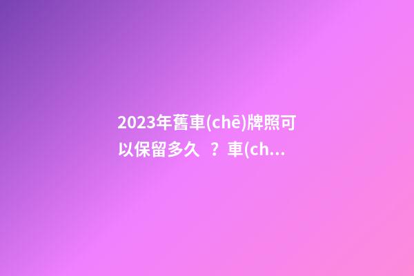 2023年舊車(chē)牌照可以保留多久？車(chē)牌不足一年如何保留